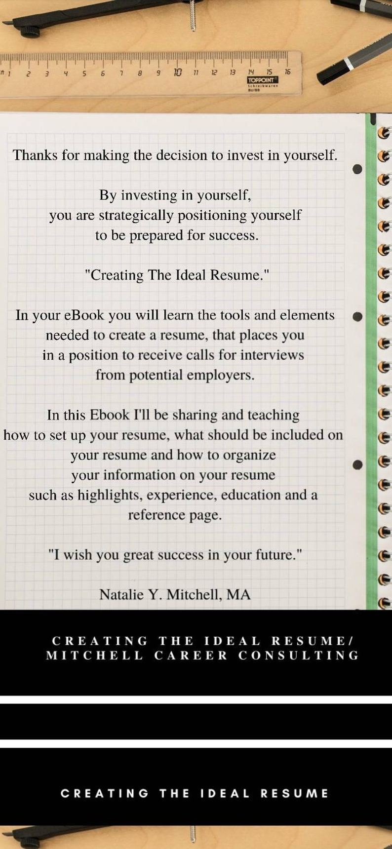 May include: A white sheet of paper with black text on a grid background. The text reads "Thanks for making the decision to invest in yourself. By investing in yourself, you are strategically positioning yourself to be prepared for success. "Creating The Ideal Resume." In your eBook you will learn the tools and elements needed to create a resume, that places you in a position to receive calls for interviews from potential employers. In this Ebook I'll be sharing and teaching how to set up your resume, what should be included on your resume and how to organize your information on your resume such as highlights, experience, education and a reference page. "I wish you great success in your future." Natalie Y. Mitchell, MA CREATING THE IDEAL RESUME/ MITCHELL CAREER CONSULTING CREATING THE IDEAL RESUME"
