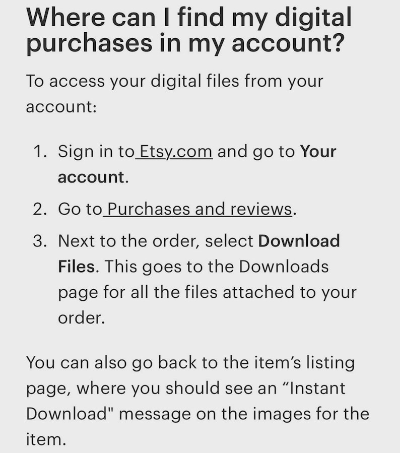 May include: White text on a light gray background provides instructions on how to find digital purchases on Etsy. The text includes steps to access digital files from an account, including going to Purchases and reviews.
