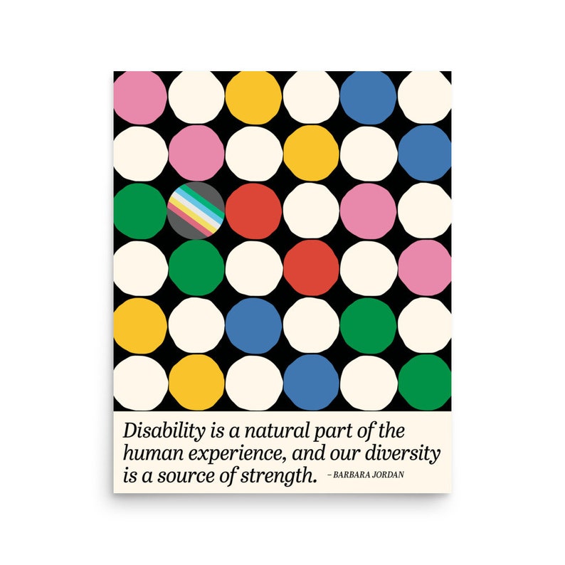 16 x 20 inch disability diversity poster. It has colored dots and the disability pride flag and a quote by Barbara Jordan. Disability is a natural part of the human experience, and our diversity is a source of strength.