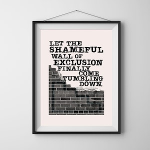 May include: A framed print with a black border, featuring the text "LET THE SHAMEFUL WALL OF EXCLUSION FINALLY COME TUMBLING DOWN." The text is in a bold, typewriter-style font. A grayscale brick wall is depicted below the text.