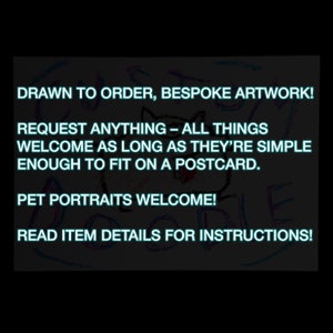 May include: A colourful drawing on a black background with the text "DRAWN TO ORDER, BESPOKE ARTWORK! REQUEST ANYTHING - ALL THINGS WELCOME AS LONG AS THEY'RE SIMPLE ENOUGH TO FIT ON A POSTCARD. PET PORTRAITS WELCOME! READ ITEM DETAILS FOR INSTRUCTIONS!"