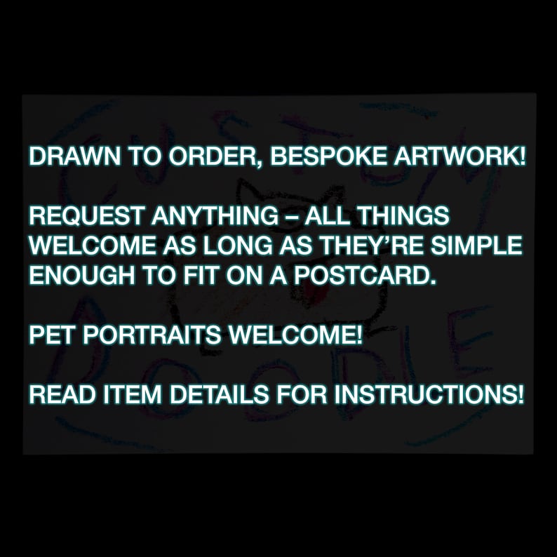 May include: A colourful drawing on a black background with the text "DRAWN TO ORDER, BESPOKE ARTWORK! REQUEST ANYTHING - ALL THINGS WELCOME AS LONG AS THEY'RE SIMPLE ENOUGH TO FIT ON A POSTCARD. PET PORTRAITS WELCOME! READ ITEM DETAILS FOR INSTRUCTIONS!"