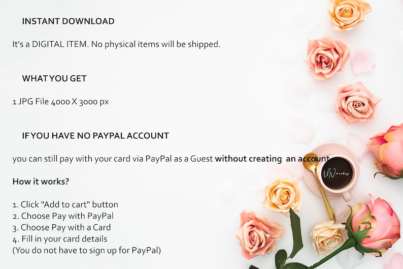 Op de afbeelding: Een witte achtergrond met roze rozen en een roze schoteltje met een kopje koffie. De tekst "INSTANT DOWNLOAD" staat bovenaan de afbeelding. De tekst "It's a DIGITAL ITEM. No physical items will be shipped." staat onder de eerste regel tekst. De tekst "WHAT YOU GET" staat onder de tweede regel tekst. De tekst "1 JPG File 4000 X 3000 px" staat onder de derde regel tekst. De tekst "IF YOU HAVE NO PAYPAL ACCOUNT" staat onder de vierde regel tekst. De tekst "you can still pay with your card via PayPal as a Guest without creating an account" staat onder de vijfde regel tekst. De tekst "How it works?" staat onder de zesde regel tekst. De tekst "1. Click "Add to cart" button" staat onder de zevende regel tekst. De tekst "2. Choose Pay with PayPal" staat onder de achtste regel tekst. De tekst "3. Choose Pay with a Card" staat onder de negende regel tekst. De tekst "4. Fill in your card details" staat onder de tiende regel tekst. De tekst "(You do not have to sign up for PayPal)" staat onder de elfde regel tekst.
