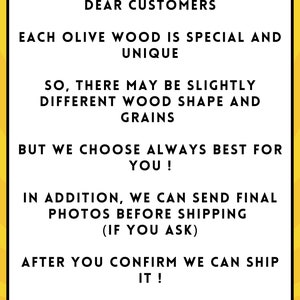 May include: A yellow background with black text that reads: "DEAR CUSTOMERS EACH OLIVE WOOD IS SPECIAL AND UNIQUE SO, THERE MAY BE SLIGHTLY DIFFERENT WOOD SHAPE AND GRAINS BUT WE CHOOSE ALWAYS BEST FOR YOU! IN ADDITION, WE CAN SEND FINAL PHOTOS BEFORE SHIPPING (IF YOU ASK) AFTER YOU CONFIRM WE CAN SHIP IT! HT ALL DESIGN"