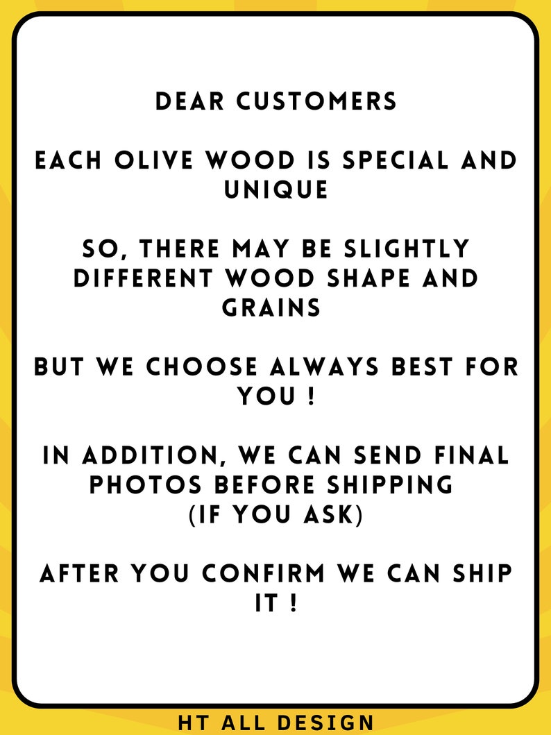May include: A white rectangular sign with a yellow border features black text. The text reads: "DEAR CUSTOMERS, EACH OLIVE WOOD IS SPECIAL AND UNIQUE..." The sign also includes the text "HT ALL DESIGN" at the bottom.