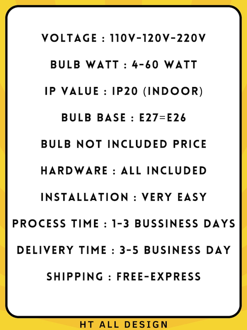 May include: A black and white image with text describing the specifications of a light fixture. The text includes: Voltage: 110V-120V-220V, Bulb Watt: 4-60 Watt, IP Value: IP20 (Indoor), Bulb Base: E27=E26, Bulb Not Included Price, Hardware: All Included, Installation: Very Easy, Process Time: 1-3 Business Days, Delivery Time: 3-5 Business Day, Shipping: Free-Express, HT All Design.