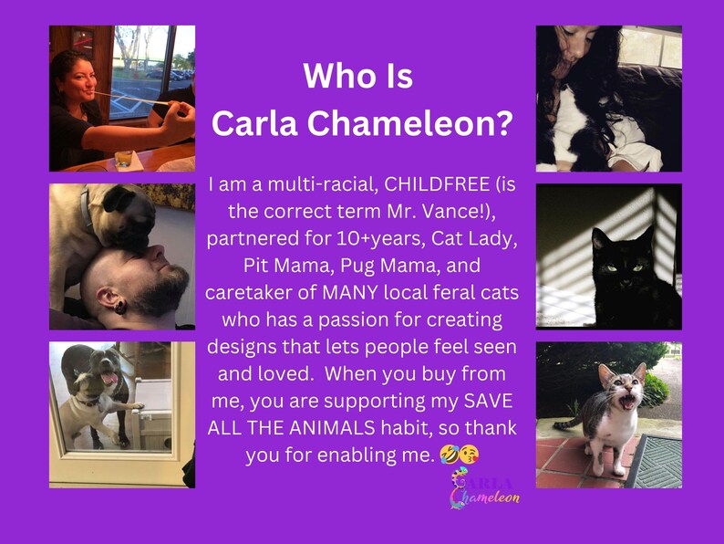 May include: A collage of images featuring a woman with a variety of cats. The text reads "Who Is Carla Chameleon?" and describes Carla as a multi-racial, childfree cat lady, pit mama, pug mama, and caretaker of feral cats. The text also states that Carla creates designs that let people feel seen and loved. When you buy from Carla, you are supporting her "Save All The Animals" habit.