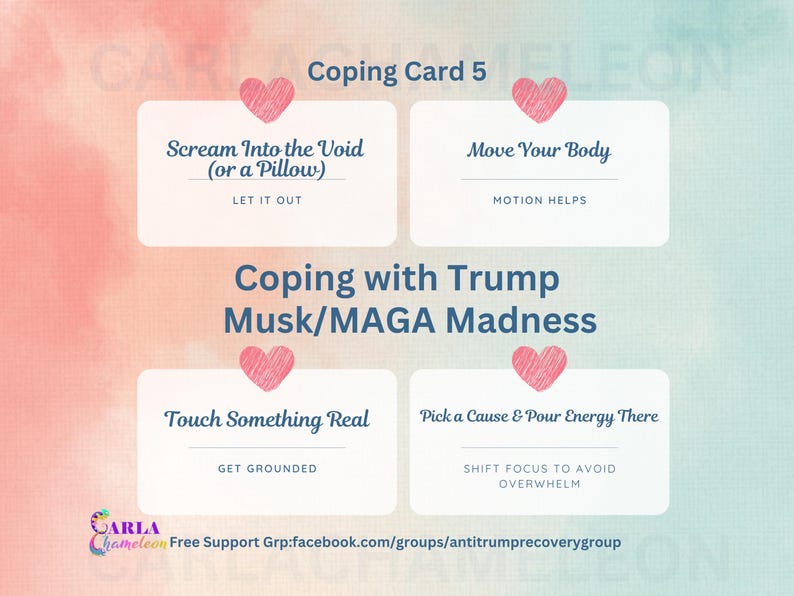 May include: Coping card with a pink heart and the text "Coping Card 5" in blue. The card has four sections with coping mechanisms for dealing with Trump, Musk, and MAGA madness. Each section has a pink heart and text in blue. The text includes "Scream Into the Void (or a Pillow)", "Move Your Body", "Touch Something Real", and "Pick a Cause & Pour Energy There".