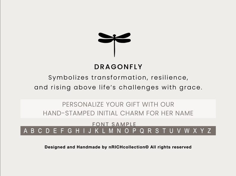 May include: Black and white illustration of a dragonfly with the text "DRAGONFLY" above it. The text below the dragonfly says "Symbolizes transformation, resilience, and rising above life's challenges with grace."  The text below that says "PERSONALIZE YOUR GIFT WITH OUR HAND-STAMPED INITIAL CHARM FOR HER NAME." The text below that says "FONT SAMPLE" and shows the alphabet in uppercase letters.