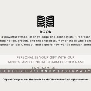 May include: A black and white illustration of an open book. The text "BOOK" is below the illustration. The text "is a powerful symbol of knowledge and connection. It represents imagination, growth, and the shared journey of those who come together to learn, reflect, and explore new worlds through stories." is below the text "BOOK". The text "PERSONALIZE YOUR GIFT WITH OUR HAND-STAMPED INITIAL CHARM FOR HER NAME" is below the text. The text "FONT SAMPLE" is below the text. The alphabet is displayed below the text "FONT SAMPLE". The text "Original Designed and Handmade by nRICHcollection All rights reserved" is at the bottom of the image.