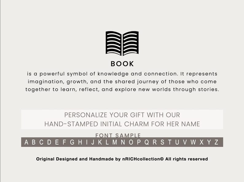 May include: A black and white illustration of an open book. The text "BOOK" is below the illustration. The text "is a powerful symbol of knowledge and connection. It represents imagination, growth, and the shared journey of those who come together to learn, reflect, and explore new worlds through stories." is below the text "BOOK". The text "PERSONALIZE YOUR GIFT WITH OUR HAND-STAMPED INITIAL CHARM FOR HER NAME" is below the text. The text "FONT SAMPLE" is below the text. The alphabet is displayed below the text "FONT SAMPLE". The text "Original Designed and Handmade by nRICHcollection All rights reserved" is at the bottom of the image.