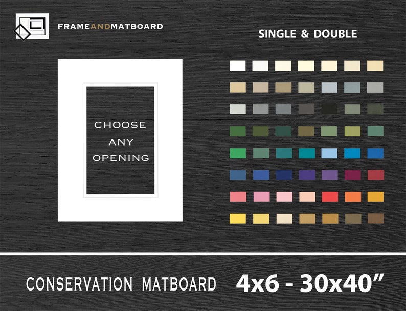May include: White mat board with a black text overlay that says "Choose Any Opening".  The mat board is shown in a white frame.  A color chart of mat board colors is shown to the right of the frame.  The text "Single & Double" is above the color chart.  The text "Conservation Matboard 4x6 - 30x40" is below the frame.