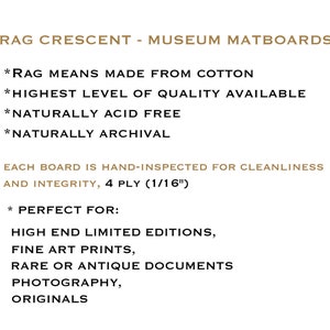 May include: Rag Crescent Museum Matboards are made from cotton and are acid-free and archival. Each board is hand-inspected for cleanliness and integrity. They are perfect for high-end limited editions, fine art prints, rare or antique documents, photography, and originals. The boards are 4-ply and 1/16" thick.