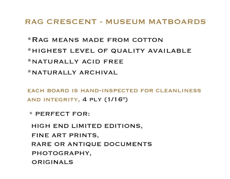 May include: Rag Crescent Museum Matboards are made from cotton and are acid-free and archival. Each board is hand-inspected for cleanliness and integrity. They are perfect for high-end limited editions, fine art prints, rare or antique documents, photography, and originals. The boards are 4-ply and 1/16" thick.