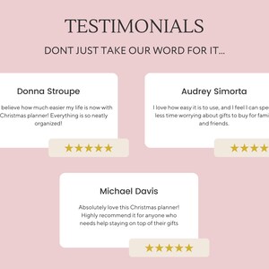 May include: Three customer testimonials for a Christmas planner. The testimonials are in white text boxes with gold stars below each one. The text reads: "I can't believe how much easier my life is now with this Christmas planner! Everything is so neatly organized!" - Donna Stroupe. "I love how easy it is to use, and I feel I can spend less time worrying about gifts to buy for family and friends." - Audrey Simorta. "Absolutely love this Christmas planner! Highly recommend it for anyone who needs help staying on top of their gifts." - Michael Davis.