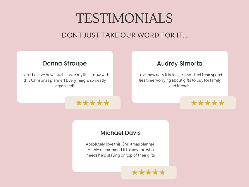 May include: Three customer testimonials for a Christmas planner. The testimonials are in white text boxes with gold stars below each one. The text reads: "I can't believe how much easier my life is now with this Christmas planner! Everything is so neatly organized!" - Donna Stroupe. "I love how easy it is to use, and I feel I can spend less time worrying about gifts to buy for family and friends." - Audrey Simorta. "Absolutely love this Christmas planner! Highly recommend it for anyone who needs help staying on top of their gifts." - Michael Davis.