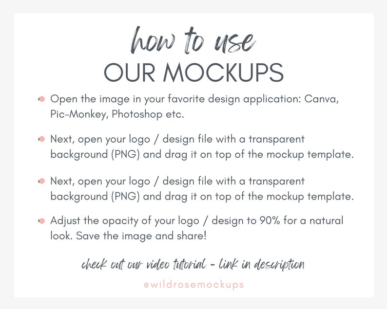 May include: A graphic with instructions on how to use mockups. The text reads: "how to use OUR MOCKUPS" and includes four bullet points with instructions on how to use mockups in design applications like Canva, Pic-Monkey, and Photoshop. The text also includes the phrase "check out our video tutorial - link in description" and the social media handle "@wildrosemockups".