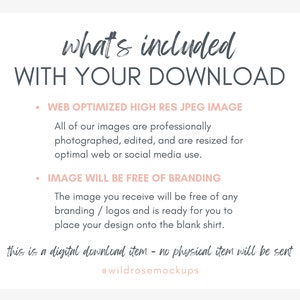 May include: A text graphic with the words "what's included WITH YOUR DOWNLOAD" in a dark grey font. The text is in a handwritten style. Below the text are two bullet points with the following text: "WEB OPTIMIZED HIGH RES JPEG IMAGE" and "IMAGE WILL BE FREE OF BRANDING". The text is in a light grey font. Below the bullet points is a paragraph of text that reads: "All of our images are professionally photographed, edited, and are resized for optimal web or social media use. The image you receive will be free of any branding/logos and is ready for you to place your design onto the blank shirt." The text is in a light grey font. Below the paragraph is a handwritten text that reads: "this is a digital download item - no physical item will be sent" in a light pink font. Below the handwritten text is the text "@wildrosemockups" in a light pink font.