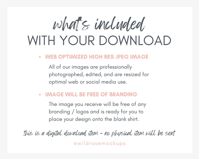 May include: A text graphic with the words "what's included WITH YOUR DOWNLOAD" in a dark grey font. The text is in a handwritten style. Below the text are two bullet points with the following text: "WEB OPTIMIZED HIGH RES JPEG IMAGE" and "IMAGE WILL BE FREE OF BRANDING". The text is in a light grey font. Below the bullet points is a paragraph of text that reads: "All of our images are professionally photographed, edited, and are resized for optimal web or social media use. The image you receive will be free of any branding/logos and is ready for you to place your design onto the blank shirt." The text is in a light grey font. Below the paragraph is a handwritten text that reads: "this is a digital download item - no physical item will be sent" in a light pink font. Below the handwritten text is the text "@wildrosemockups" in a light pink font.