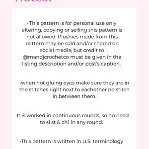 May include: Notes for a crochet pattern. This pattern is for personal use only.  Altering, copying or selling the pattern is not allowed. Plushies made from this pattern may be sold and/or shared on social media, but credit to @mandjcrochetco must be given in the listing description and/or post's caption. When hot gluing eyes, make sure they are in the stitches right next to each other, with no stitch in between. It is worked in continuous rounds, so no need to sl st & ch1 in any round. This pattern is written in U.S. terminology.