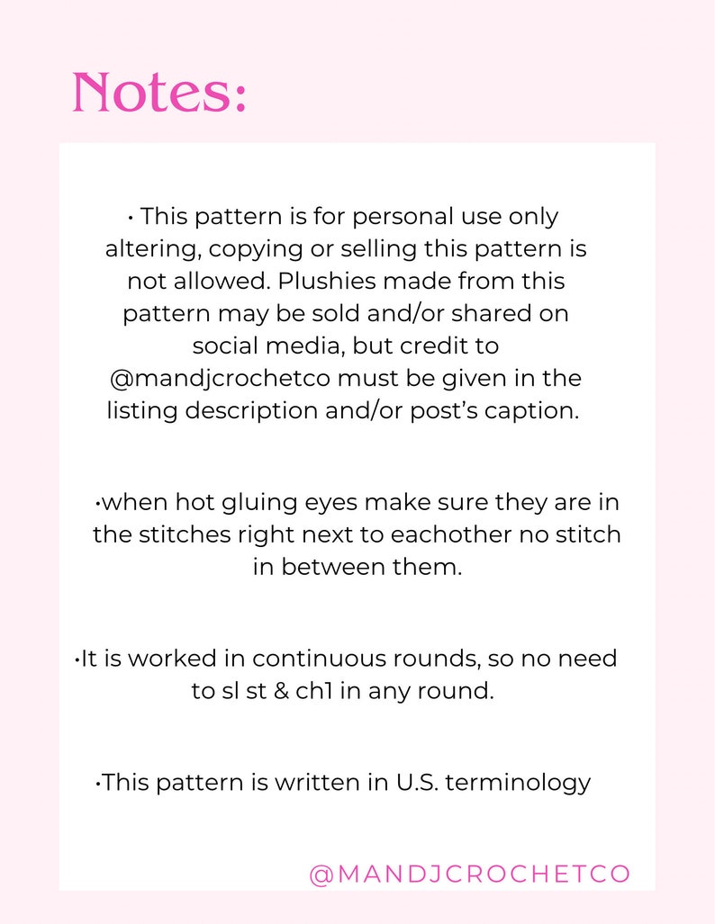 May include: Notes for a crochet pattern. This pattern is for personal use only.  Altering, copying or selling the pattern is not allowed. Plushies made from this pattern may be sold and/or shared on social media, but credit to @mandjcrochetco must be given in the listing description and/or post's caption. When hot gluing eyes, make sure they are in the stitches right next to each other, with no stitch in between. It is worked in continuous rounds, so no need to sl st & ch1 in any round. This pattern is written in U.S. terminology.