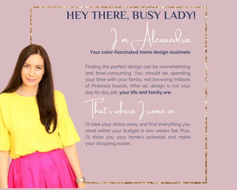 Op de afbeelding: Een vrouw in een geel topje en een roze rok glimlacht naar de camera. De tekst op de afbeelding luidt "Hey there, busy lady! I'm Alexandra. Your color-fascinated home design soulmate. Finding the perfect design can be overwhelming and time-consuming. You should be spending your time with your family, not browsing millions of Pinterest boards. After all, design is not your day-to-day job; your life and family are. That's where I come in. I'll take your stress away and find everything you need within your budget in two weeks flat. Plus, I'll show you your home's potential and make your shopping easier."