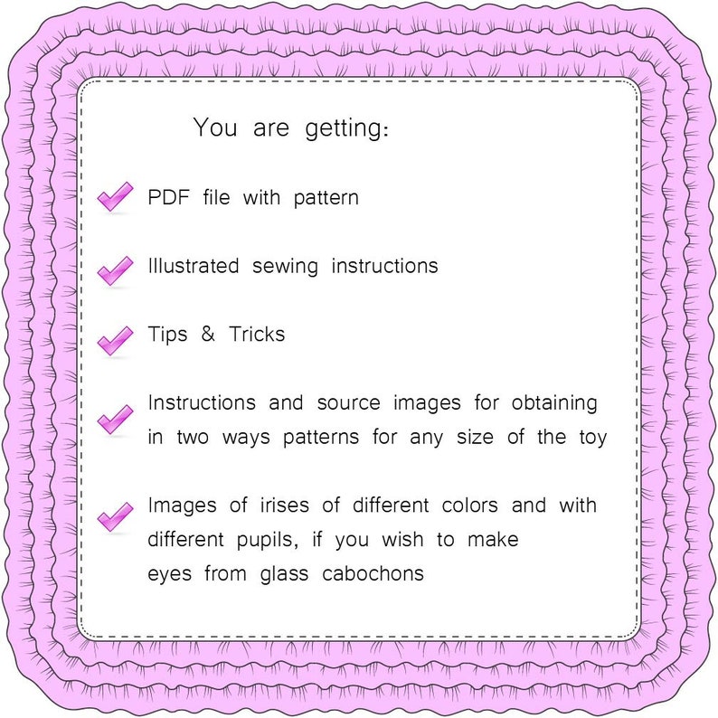 May include: A pink and white illustrated checklist with checkmarks next to each item. The text reads: "You are getting: PDF file with pattern, Illustrated sewing instructions, Tips & Tricks, Instructions and source images for obtaining in two ways patterns for any size of the toy, Images of irises of different colors and with different pupils, if you wish to make eyes from glass cabochons."
