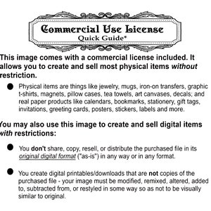 May include: A black and white text document outlining the commercial use license for an image. The document states that the image can be used to create and sell most physical items without restriction. It also states that the image can be used to create and sell digital items with restrictions. The restrictions include not sharing, copying, reselling, or distributing the purchased file in its original digital format. The document also states that the image must be modified, remixed, altered, added to, subtracted from, or restyled in some way so as not to be visually similar to the original.