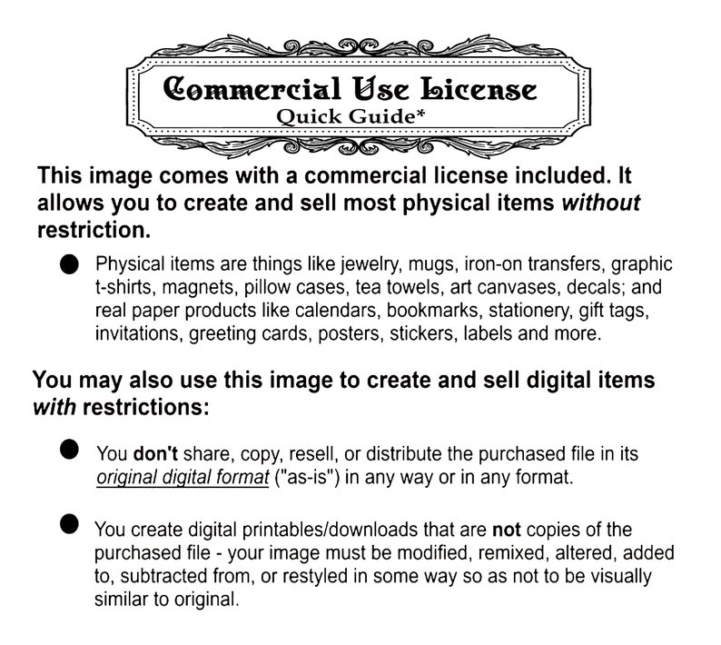 May include: A black and white text document outlining the commercial use license for an image. The document states that the image can be used to create and sell most physical items without restriction. It also states that the image can be used to create and sell digital items with restrictions. The restrictions include not sharing, copying, reselling, or distributing the purchased file in its original digital format. The document also states that the image must be modified, remixed, altered, added to, subtracted from, or restyled in some way so as not to be visually similar to the original.