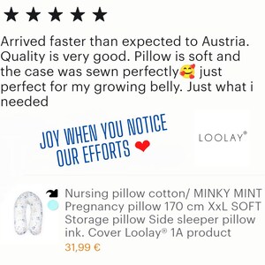 May include: Five star review for a pregnancy pillow. The review states "Arrived faster than expected to Austria. Quality is very good. Pillow is soft and the case was sewn perfectly just perfect for my growing belly. Just what I needed." The pillow is pictured in the background. The pillow is white with a blue floral pattern. The text "JOY WHEN YOU NOTICE OUR EFFORTS" is in a red heart. The text "LOOLAY" is in a white box with a black border. The text "Nursing pillow cotton/MINKY MINT Pregnancy pillow 170 cm XXL SOFT Storage pillow Side sleeper pillow ink. Cover Loolay&reg; 1A product 31,99 &euro;" is below the pillow.