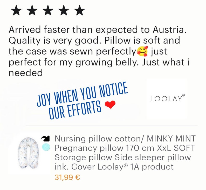 May include: Five star review for a pregnancy pillow. The review states "Arrived faster than expected to Austria. Quality is very good. Pillow is soft and the case was sewn perfectly just perfect for my growing belly. Just what I needed." The pillow is pictured in the background. The pillow is white with a blue floral pattern. The text "JOY WHEN YOU NOTICE OUR EFFORTS" is in a red heart. The text "LOOLAY" is in a white box with a black border. The text "Nursing pillow cotton/MINKY MINT Pregnancy pillow 170 cm XXL SOFT Storage pillow Side sleeper pillow ink. Cover Loolay&reg; 1A product 31,99 &euro;" is below the pillow.
