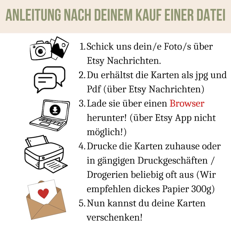 May include: A black and white illustration of a camera, a chat bubble, a laptop with a download icon, a printer, and an envelope with a heart. The text reads: "ANLEITUNG NACH DEINEM KAUF EINER DATEI 1. Schick uns dein/e Foto/s &uuml;ber Etsy Nachrichten. 2. Du erh&auml;ltst die Karten als jpg und Pdf (&uuml;ber Etsy Nachrichten) 3. Lade sie &uuml;ber einen Browser herunter! (&uuml;ber Etsy App nicht m&ouml;glich!) 4. Drucke die Karten zuhause oder in g&auml;ngigen Druckgesch&auml;ften / Drogerien beliebig oft aus (Wir empfehlen dickes Papier 300g) 5. Nun kannst du deine Karten verschenken!"