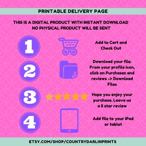 May include: A pink and white graphic with instructions on how to download a digital product. The graphic includes a shopping cart, a folder with a download arrow, five stars, and a tablet. The text reads: "Printable Delivery Page. This is a digital product with instant download. No physical product will be sent. 1. Add to Cart and Check Out. 2. Download your file. From your profile icon, click on Purchases and reviews -> Download Files. 3. Hope you enjoy your purchase. Leave us a 5 star review. 4. Add file to your iPad or tablet. Etsy.com/shop/countrydarlinprints"