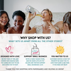 May include: Three women in wedding attire, smiling and laughing. The text "WHY SHOP WITH US?" is above the women. The text "WHAT SETS US APART FROM ALL THE OTHER STORES?" is below the women. Three icons are below the text. The first icon is two pink hearts. The second icon is a shopping bag with the text "Shop Small". The third icon is a yellow sun with a smiling face. The text "DESIGNED WITH LOVE" is below the hearts. The text "SUPPORT SMALL BUSINESS" is below the shopping bag. The text "YOU MATTER TO US" is below the sun. The text "WE PUT TONS OF TIME AND ENERGY INTO MAKING SURE THE GAMES ARE EASY TO USE AND EXTRA FUN TO PLAY!" is below the text "DESIGNED WITH LOVE". The text "WE'RE A FAMILY BASED STORE, AND WE KNOW LOTS OF ETSY SELLERS ARE TOO! WE SUPPORT SMALL BUSINESSES 100%" is below the text "SUPPORT SMALL BUSINESS". The text "CUSTOMER SERVICE IS OUR TOP PRIORITY! WE WANT YOU TO LOVE YOUR GAME & ARE HERE IF YOU NEED ANY HELP!" is below the text "YOU MATTER TO US". The text "THANK YOU FOR SHOPPING WITH PAPERGAMES AND HELPING US GROW!" is at the bottom of the image.
