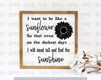 I want to be like a sunflower so that even on the darkest days I will stand tall and find the sunshine ~  svg jpeg png ~ digital download