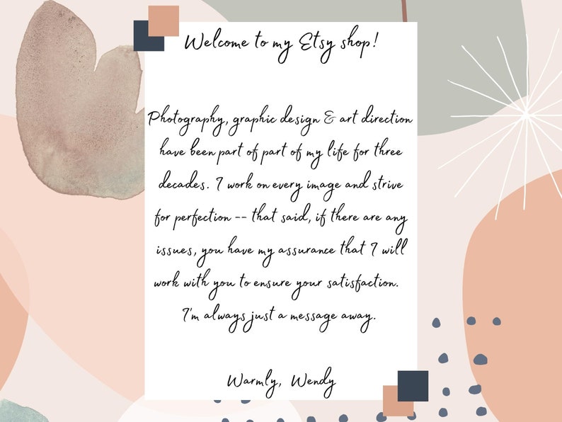 May include: A white card with a handwritten message on a background of abstract watercolor shapes in shades of pink, peach, and gray. The message reads: "Welcome to my Etsy shop! Photography, graphic design & art direction have been part of part of my life for three decades. I work on every image and strive for perfection -- that said, if there are any issues, you have my assurance that I will work with you to ensure your satisfaction. I'm always just a message away. Warmly, Wendy"
