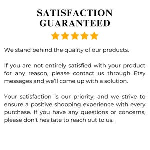 May include: A text-based image with a five-star rating and the text "SATISFACTION GUARANTEED". The text below the stars reads "We stand behind the quality of our products. If you are not entirely satisfied with your product for any reason, please contact us through Etsy messages and we'll come up with a solution. Your satisfaction is our priority, and we strive to ensure a positive shopping experience with every purchase. If you have any questions or concerns, please don't hesitate to reach out to us."