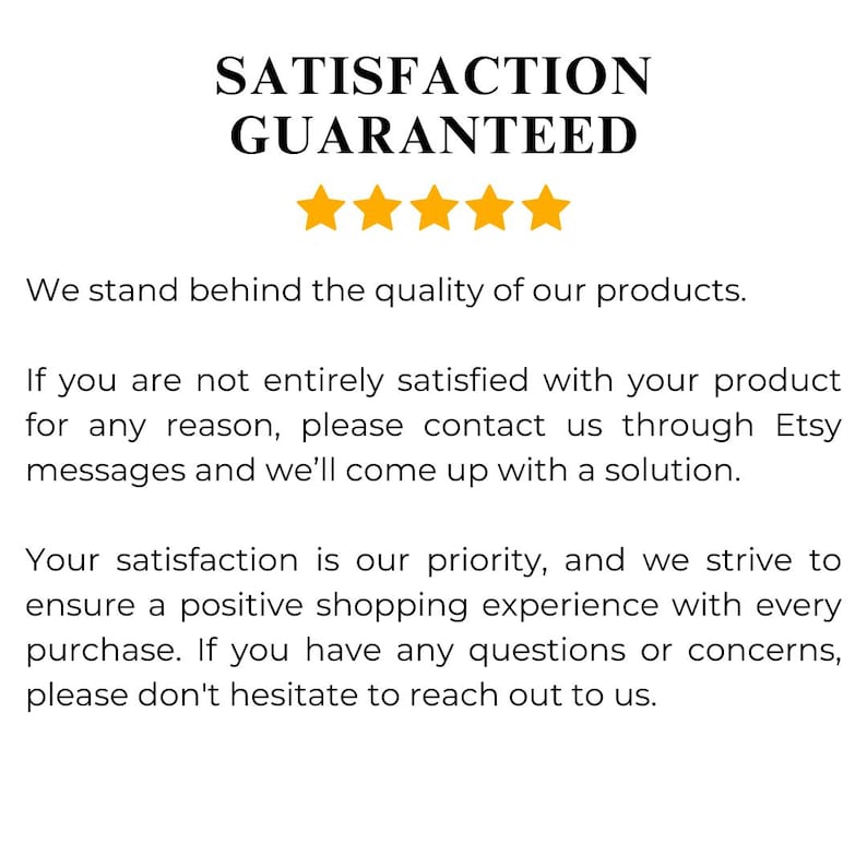 May include: A text-based image with a five-star rating and the text "SATISFACTION GUARANTEED". The text below the stars reads "We stand behind the quality of our products. If you are not entirely satisfied with your product for any reason, please contact us through Etsy messages and we'll come up with a solution. Your satisfaction is our priority, and we strive to ensure a positive shopping experience with every purchase. If you have any questions or concerns, please don't hesitate to reach out to us."