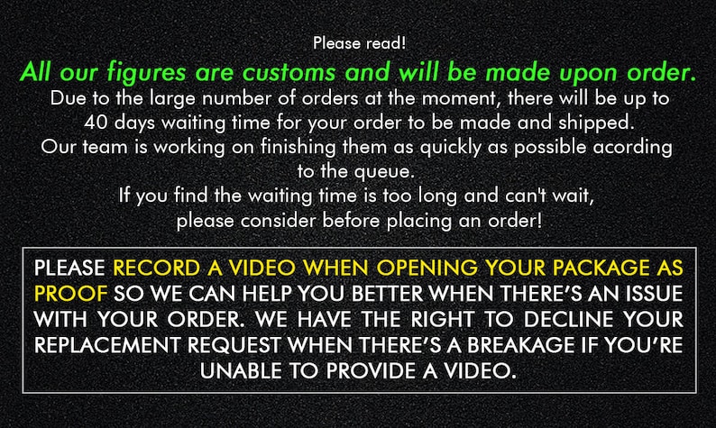 May include: Black and white text on a black background with a green border. The text reads: "Please read! All our figures are customs and will be made upon order. Due to the large number of orders at the moment, there will be up to 40 days waiting time for your order to be made and shipped. Our team is working on finishing them as quickly as possible according to the queue. If you find the waiting time is too long and can't wait, please consider before placing an order! PLEASE RECORD A VIDEO WHEN OPENING YOUR PACKAGE AS PROOF SO WE CAN HELP YOU BETTER WHEN THERE'S AN ISSUE WITH YOUR ORDER. WE HAVE THE RIGHT TO DECLINE YOUR REPLACEMENT REQUEST WHEN THERE'S A BREAKAGE IF YOU'RE UNABLE TO PROVIDE A VIDEO."