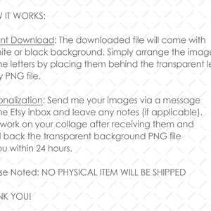 May include: Text explaining how to use a digital download. The downloaded file will come with a white or black background. You can arrange images on the letters by placing them behind the transparent letters in the PNG file. You can also personalize the design by sending images to the Etsy inbox. The seller will create a collage and send back the transparent background PNG file within 24 hours. The text also states that no physical item will be shipped.
