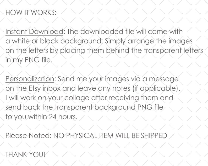 May include: Text explaining how to use a digital download. The downloaded file will come with a white or black background. You can arrange images on the letters by placing them behind the transparent letters in the PNG file. You can also personalize the design by sending images to the Etsy inbox. The seller will create a collage and send back the transparent background PNG file within 24 hours. The text also states that no physical item will be shipped.