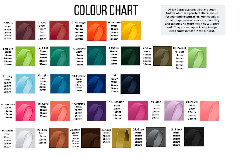 May include: Color chart showing 26 different colors of biothane vegan leather for dog collars. Each color is shown in a square with the color name and available sizes in millimeters: 9mm, 16mm, 20mm, 25mm, and 38mm. The text "Oh My Doggy dog uses biothane vegan leather which is a paw-fect ethical choice for your canine companion. Our materials do not compromise on quality or durability and are soft and comfortable on your dogs neck. They are waterproof, easy to wipe clean and wont fade in the sunlight." is also included.