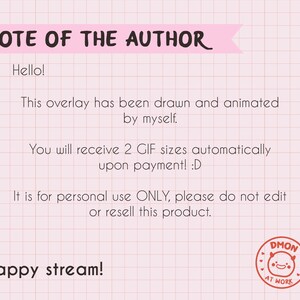 May include: A digital note on a pink grid background with the text: NOTE OF THE AUTHOR. Hello! This overlay has been drawn and animated by myself. You will receive 2 GIF sizes automatically upon payment! :D It is for personal use ONLY, please do not edit or resell this product. Happy stream! A circular red stamp with a smiling face and the text DMON AT WORK.