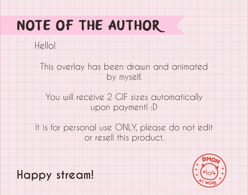 May include: A digital note on a pink grid background with the text: NOTE OF THE AUTHOR. Hello! This overlay has been drawn and animated by myself. You will receive 2 GIF sizes automatically upon payment! :D It is for personal use ONLY, please do not edit or resell this product. Happy stream! A circular red stamp with a smiling face and the text DMON AT WORK.