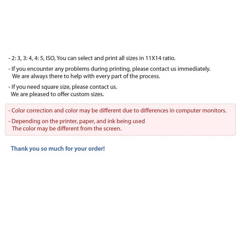 May include: Text explaining the sizing and printing options for custom prints. It mentions that all sizes are available in a 11x14 ratio and that customers can contact the seller if they encounter any problems during printing. The text also mentions that square sizes are available and that custom sizes can be ordered. The text ends with a thank you message to the customer.