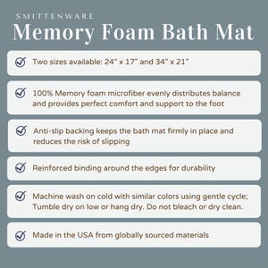 May include: A checklist of features for a memory foam bath mat. The mat is available in two sizes: 24 inches by 17 inches and 34 inches by 21 inches. The mat is made of 100% memory foam microfiber, has an anti-slip backing, reinforced binding around the edges, and is machine washable.