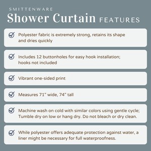 May include: A checklist of features for a shower curtain. The shower curtain is made of polyester fabric, is 71 inches wide and 74 inches tall, and has 12 buttonholes for easy hook installation. The shower curtain is vibrant, one-sided print and machine washable.