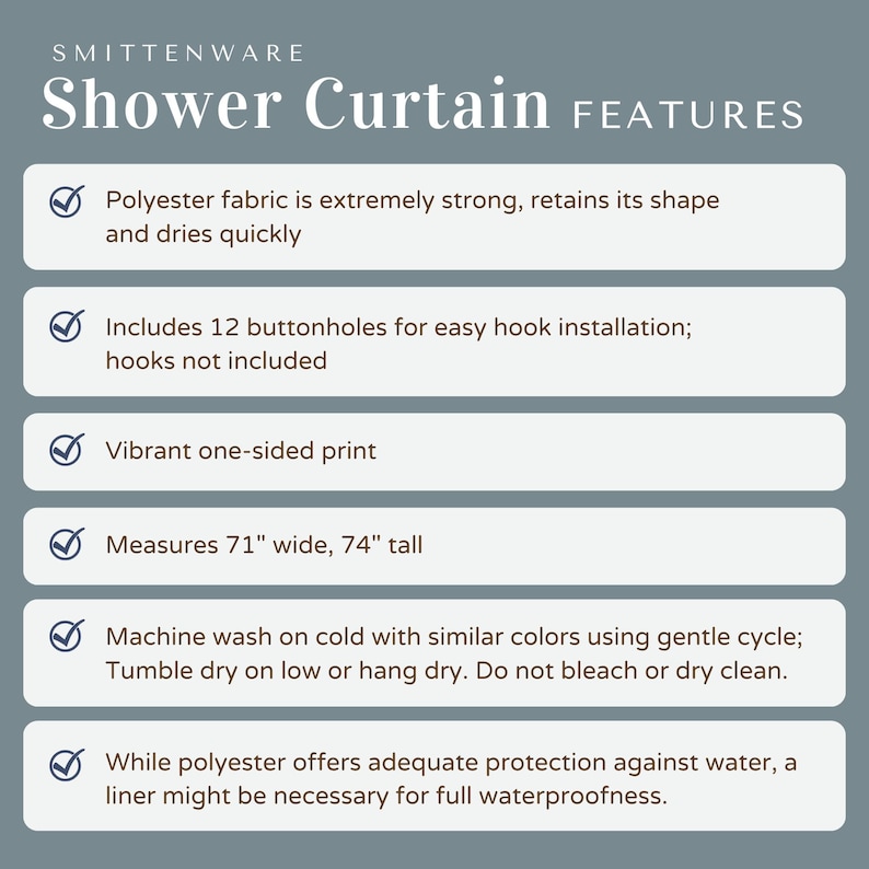 May include: A checklist of features for a shower curtain. The shower curtain is made of polyester fabric, is 71 inches wide and 74 inches tall, and has 12 buttonholes for easy hook installation. The shower curtain is vibrant, one-sided print and machine washable.