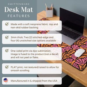 May include: A desk mat with a pink and orange floral pattern. The mat is made of neoprene fabric with a non-slip rubber backing. It is 3mm thick and available in two stitched-edge and four unstitched sizes. The mat is printed with dye sublimation, so the image is fused to the product and will not peel or flake. The mat has a flat print, not textured or raised, to allow for smooth scrolling. It is manufactured and shipped from the USA.