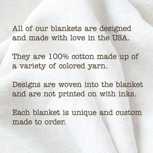 May include: Text on a white fabric background that reads: "All of our blankets are designed and made with love in the USA. They are 100% cotton made up of a variety of colored yarn. Designs are woven into the blanket and are not printed on with inks. Each blanket is unique and custom made to order."